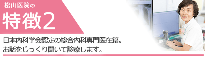 日本内科学会認定の総合内科専門医在籍。お話をじっくり聞いて診療します。